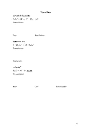 Tiossulfato
a) Ácido forte diluído
S2O32- + 2H+ ⇔ S° + SO2 + H2O
Procedimento:




Cor=                          Solubilidade=


b) Solução de I2
I2 + 2S2O32- ⇔ 2I- + S4O62-
Procedimento:




Interferentes


c) Íon Ba2+
S2O32- + Ba2+ ⇔ BaS2O3
Procedimento:




KPs=                          Cor=                 Solubilidade=




                                                                   63
 