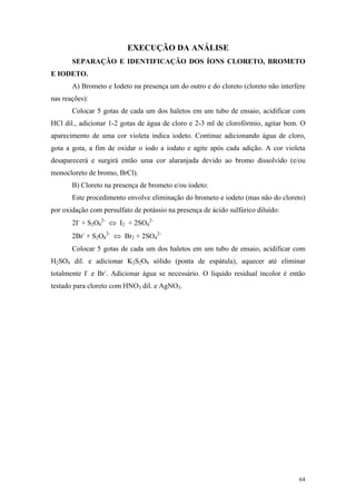 EXECUÇÃO DA ANÁLISE
       SEPARAÇÃO E IDENTIFICAÇÃO DOS ÍONS CLORETO, BROMETO
E IODETO.
       A) Brometo e Iodeto na presença um do outro e do cloreto (cloreto não interfere
nas reações):
       Colocar 5 gotas de cada um dos haletos em um tubo de ensaio, acidificar com
HCl dil., adicionar 1-2 gotas de água de cloro e 2-3 ml de clorofórmio, agitar bem. O
aparecimento de uma cor violeta indica iodeto. Continue adicionando água de cloro,
gota a gota, a fim de oxidar o iodo a iodato e agite após cada adição. A cor violeta
desaparecerá e surgirá então uma cor alaranjada devido ao bromo dissolvido (e/ou
monocloreto de bromo, BrCl).
       B) Cloreto na presença de brometo e/ou iodeto:
       Este procedimento envolve eliminação do brometo e iodeto (mas não do cloreto)
por oxidação com persulfato de potássio na presença de ácido sulfúrico diluído:
       2I- + S2O82- ⇔ I2 + 2SO42-
       2Br- + S2O82- ⇔ Br2 + 2SO42-
       Colocar 5 gotas de cada um dos haletos em um tubo de ensaio, acidificar com
H2SO4 dil. e adicionar K2S2O8 sólido (ponta de espátula), aquecer até eliminar
totalmente I- e Br-. Adicionar água se necessário. O líquido residual incolor é então
testado para cloreto com HNO3 dil. e AgNO3.




                                                                                   64
 