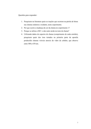 Questões para responder:


   1. Pesquisem na literatura quais as reações que ocorrem na pérola de bórax
       nas chamas redutora e oxidante, neste experimento.
   2. Por que ocorre a mudança de cor da chama no experimento 1?
   3. Porque se utiliza o HCl e não outro ácido no teste de chama?
   4. Utilizando dados de espectro de chama (comprimento de onda emitido),
       pesquisem quais dos íons testados na primeira parte da apostila
       produzirão chamas visíveis através do vidro de cobalto, que absorve
       entre 500 e 670 nm.




                                                                           7
 