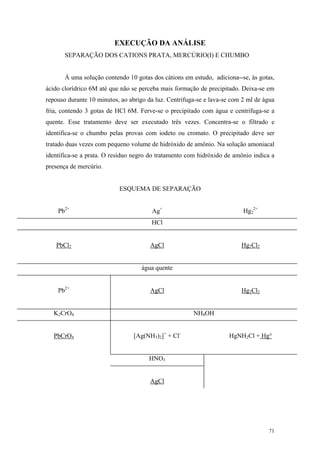 EXECUÇÃO DA ANÁLISE
       SEPARAÇÃO DOS CATIONS PRATA, MERCÚRIO(I) E CHUMBO


       À uma solução contendo 10 gotas dos cátions em estudo, adiciona--se, às gotas,
ácido clorídrico 6M até que não se perceba mais formação de precipitado. Deixa-se em
repouso durante 10 minutos, ao abrigo da luz. Centrifuga-se e lava-se com 2 ml de água
fria, contendo 3 gotas de HCl 6M. Ferve-se o precipitado com água e centrifuga-se a
quente. Esse tratamento deve ser executado três vezes. Concentra-se o filtrado e
identifica-se o chumbo pelas provas com iodeto ou cromato. O precipitado deve ser
tratado duas vezes com pequeno volume de hidróxido de amônio. Na solução amoniacal
identifica-se a prata. O resíduo negro do tratamento com hidróxido de amônio indica a
presença de mercúrio.


                           ESQUEMA DE SEPARAÇÃO


    Pb2+                               Ag+                                Hg22+
                                       HCl


   PbCl2                               AgCl                              Hg2Cl2


                                    água quente


    Pb2+                               AgCl                              Hg2Cl2


   K2CrO4                                              NH4OH


   PbCrO4                        [Ag(NH3)2]+ + Cl-                   HgNH2Cl + Hg°


                                      HNO3


                                       AgCl




                                                                                   71
 