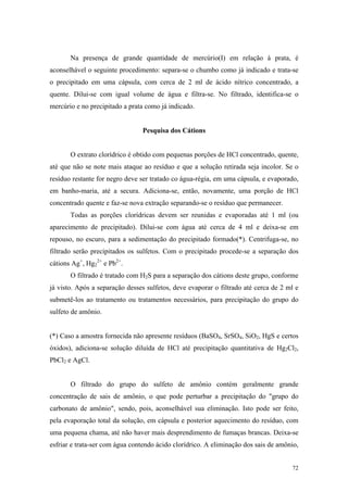 Na presença de grande quantidade de mercúrio(I) em relação à prata, é
aconselhável o seguinte procedimento: separa-se o chumbo como já indicado e trata-se
o precipitado em uma cápsula, com cerca de 2 ml de ácido nítrico concentrado, a
quente. Dilui-se com igual volume de água e filtra-se. No filtrado, identifica-se o
mercúrio e no precipitado a prata como já indicado.


                                Pesquisa dos Cátions


       O extrato clorídrico é obtido com pequenas porções de HCl concentrado, quente,
até que não se note mais ataque ao resíduo e que a solução retirada seja incolor. Se o
resíduo restante for negro deve ser tratado co água-régia, em uma cápsula, e evaporado,
em banho-maria, até a secura. Adiciona-se, então, novamente, uma porção de HCl
concentrado quente e faz-se nova extração separando-se o resíduo que permanecer.
       Todas as porções clorídricas devem ser reunidas e evaporadas até 1 ml (ou
aparecimento de precipitado). Dilui-se com água até cerca de 4 ml e deixa-se em
repouso, no escuro, para a sedimentação do precipitado formado(*). Centrifuga-se, no
filtrado serão precipitados os sulfetos. Com o precipitado procede-se a separação dos
cátions Ag+, Hg22+ e Pb2+.
       O filtrado é tratado com H2S para a separação dos cátions deste grupo, conforme
já visto. Após a separação desses sulfetos, deve evaporar o filtrado até cerca de 2 ml e
submetê-los ao tratamento ou tratamentos necessários, para precipitação do grupo do
sulfeto de amônio.


(*) Caso a amostra fornecida não apresente resíduos (BaSO4, SrSO4, SiO2, HgS e certos
óxidos), adiciona-se solução diluída de HCl até precipitação quantitativa de Hg2Cl2,
PbCl2 e AgCl.


       O filtrado do grupo do sulfeto de amônio contém geralmente grande
concentração de sais de amônio, o que pode perturbar a precipitação do "grupo do
carbonato de amônio", sendo, pois, aconselhável sua eliminação. Isto pode ser feito,
pela evaporação total da solução, em cápsula e posterior aquecimento do resíduo, com
uma pequena chama, até não haver mais desprendimento de fumaças brancas. Deixa-se
esfriar e trata-ser com água contendo ácido clorídrico. A eliminação dos sais de amônio,


                                                                                     72
 