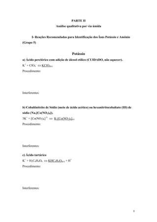 PARTE II
                         Análise qualitativa por via úmida


       I- Reações Recomendadas para Identificação dos Íons Potássio e Amônio
(Grupo 5)


                                     Potássio
a) Ácido perclórico com adição de álcool etílico (CUIDADO, não aquecer).
K+ + ClO4- ⇔ KClO4(s)
Procedimento:




Interferentes:



b) Cobaltinitrito de Sódio (meio de ácido acético) ou hexanitritocobaltato (III) de
sódio (Na3[Co(NO2)6]).
3K+ + [Co(NO2)6] 3- ⇔ K3[Co(NO2)6](s)
Procedimento:




Interferentes:

c) Ácido tartárico
K+ + H2C4H4O6 ⇔ KHC4H4O6(s) + H+
Procedimento:




Interferentes:




                                                                                      8
 