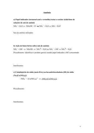 Amônio


a) Papel indicador (tornassol azul e vermelho) testar o caráter ácido/base de
soluções de sais de amônio
NH4+ + H2O ⇔ NH4OH + H+ ou NH4+ + H2O ⇔ NH3 + H3O+


Sais de amônio utilizados:




b) Ação de bases fortes sobre sais de amônio
NH4+ + OH- ⇔ NH4OH ⇔ NH3↑ + H2O ou NH4+ + OH- ⇔ NH3↑ + H2O
Procedimento: identificar o produto gasoso usando papel indicador e HCl concentrado




Interferentes:


c) Cobaltinitrito de sódio (meio HAc) ou hexanitritocobaltato (III) de sódio
(Na3[Co(NO2)6])
         3NH4 + + [Co(NO2)6] 3- ⇔ (NH4)3[Co(NO2)6]↓




Procedimento:




Interferentes:




                                                                                      9
 