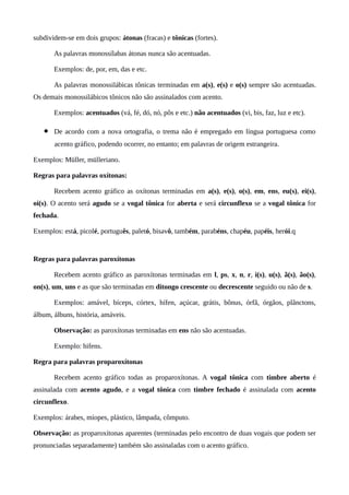 subdividem-se em dois grupos: átonas (fracas) e tônicas (fortes).
As palavras monossílabas átonas nunca são acentuadas.
Exemplos: de, por, em, das e etc.
As palavras monossilábicas tônicas terminadas em a(s), e(s) e o(s) sempre são acentuadas.
Os demais monossilábicos tônicos não são assinalados com acento.
Exemplos: acentuados (vá, fé, dó, nó, pôs e etc.) não acentuados (vi, bis, faz, luz e etc).
• De acordo com a nova ortografia, o trema não é empregado em língua portuguesa como
acento gráfico, podendo ocorrer, no entanto; em palavras de origem estrangeira.
Exemplos: Müller, mülleriano.
Regras para palavras oxítonas:
Recebem acento gráfico as oxítonas terminadas em a(s), e(s), o(s), em, ens, eu(s), ei(s),
oi(s). O acento será agudo se a vogal tônica for aberta e será circunflexo se a vogal tônica for
fechada.
Exemplos: está, picolé, português, paletó, bisavô, também, parabéns, chapéu, papéis, herói.q
Regras para palavras paroxítonas
Recebem acento gráfico as paroxítonas terminadas em l, ps, x, n, r, i(s), u(s), ã(s), ão(s),
on(s), um, uns e as que são terminadas em ditongo crescente ou decrescente seguido ou não de s.
Exemplos: amável, bíceps, córtex, hífen, açúcar, grátis, bônus, órfã, órgãos, plânctons,
álbum, álbuns, história, amáveis.
Observação: as paroxítonas terminadas em ens não são acentuadas.
Exemplo: hifens.
Regra para palavras proparoxítonas
Recebem acento gráfico todas as proparoxítonas. A vogal tônica com timbre aberto é
assinalada com acento agudo, e a vogal tônica com timbre fechado é assinalada com acento
circunflexo.
Exemplos: árabes, míopes, plástico, lâmpada, cômputo.
Observação: as proparoxítonas aparentes (terminadas pelo encontro de duas vogais que podem ser
pronunciadas separadamente) também são assinaladas com o acento gráfico.
 