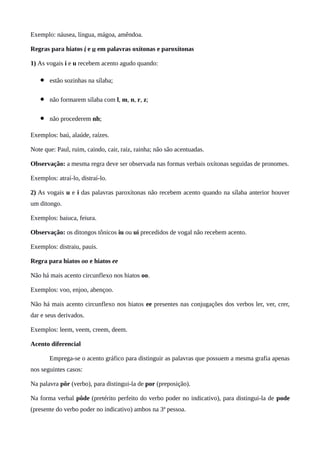 Exemplo: náusea, língua, mágoa, amêndoa.
Regras para hiatos i e u em palavras oxítonas e paroxítonas
1) As vogais i e u recebem acento agudo quando:
• estão sozinhas na sílaba;
• não formarem sílaba com l, m, n, r, z;
• não procederem nh;
Exemplos: baú, alaúde, raízes.
Note que: Paul, ruim, caindo, cair, raiz, rainha; não são acentuadas.
Observação: a mesma regra deve ser observada nas formas verbais oxítonas seguidas de pronomes.
Exemplos: atraí-lo, distraí-lo.
2) As vogais u e i das palavras paroxítonas não recebem acento quando na sílaba anterior houver
um ditongo.
Exemplos: baiuca, feiura.
Observação: os ditongos tônicos iu ou ui precedidos de vogal não recebem acento.
Exemplos: distraiu, pauis.
Regra para hiatos oo e hiatos ee
Não há mais acento circunflexo nos hiatos oo.
Exemplos: voo, enjoo, abençoo.
Não há mais acento circunflexo nos hiatos ee presentes nas conjugações dos verbos ler, ver, crer,
dar e seus derivados.
Exemplos: leem, veem, creem, deem.
Acento diferencial
Emprega-se o acento gráfico para distinguir as palavras que possuem a mesma grafia apenas
nos seguintes casos:
Na palavra pôr (verbo), para distingui-la de por (preposição).
Na forma verbal pôde (pretérito perfeito do verbo poder no indicativo), para distingui-la de pode
(presente do verbo poder no indicativo) ambos na 3ª pessoa.
 