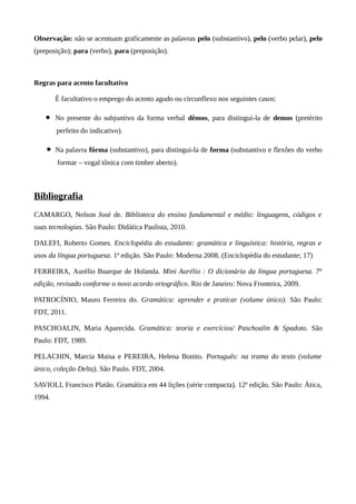 Observação: não se acentuam graficamente as palavras pelo (substantivo), pelo (verbo pelar), pelo
(preposição); para (verbo), para (preposição).
Regras para acento facultativo
É facultativo o emprego do acento agudo ou circunflexo nos seguintes casos:
• No presente do subjuntivo da forma verbal dêmos, para distingui-la de demos (pretérito
perfeito do indicativo).
• Na palavra fôrma (substantivo), para distingui-la de forma (substantivo e flexões do verbo
formar – vogal tônica com timbre aberto).
Bibliografia
CAMARGO, Nelson José de. Biblioteca do ensino fundamental e médio: linguagens, códigos e
suas tecnologias. São Paulo: Didática Paulista, 2010.
DALEFI, Roberto Gomes. Enciclopédia do estudante: gramática e linguística: história, regras e
usos da língua portuguesa. 1ª edição. São Paulo: Moderna 2008. (Enciclopédia do estudante; 17)
FERREIRA, Aurélio Buarque de Holanda. Mini Aurélio : O dicionário da língua portuguesa. 7ª
edição, revisado conforme o novo acordo ortográfico. Rio de Janeiro: Nova Fronteira, 2009.
PATROCÍNIO, Mauro Ferreira do. Gramática: aprender e praticar (volume único). São Paulo:
FDT, 2011.
PASCHOALIN, Maria Aparecida. Gramática: teoria e exercícios/ Paschoalin & Spadoto. São
Paulo: FDT, 1989.
PELACHIN, Marcia Maisa e PEREIRA, Helena Bonito. Português: na trama do texto (volume
único, coleção Delta). São Paulo. FDT, 2004.
SAVIOLI, Francisco Platão. Gramática em 44 lições (série compacta). 12ª edição. São Paulo: Ática,
1994.
 