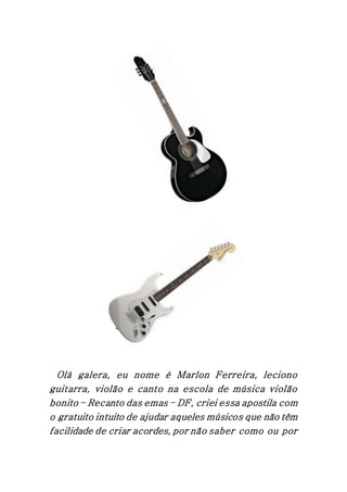 Olá galera, eu nome é Marlon Ferreira, leciono
guitarra, violão e canto na escola de música violão
bonito – Recanto das emas – DF, criei essa apostila com
o gratuito intuito de ajudar aqueles músicos que não têm
facilidade de criar acordes, por não saber como ou por
 