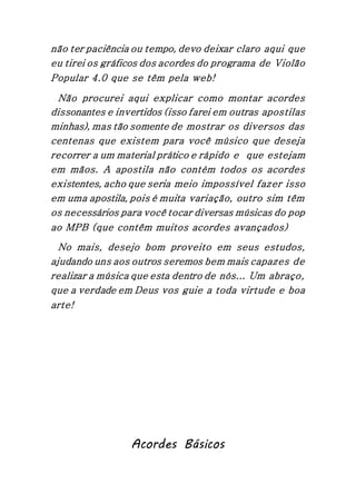 não ter paciência ou tempo, devo deixar claro aqui que
eu tirei os gráficos dos acordes do programa de Violão
Popular 4.0 que se têm pela web!
Não procurei aqui explicar como montar acordes
dissonantes e invertidos (isso farei em outras apostilas
minhas), mas tão somente de mostrar os diversos das
centenas que existem para você músico que deseja
recorrer a um material prático e rápido e que estejam
em mãos. A apostila não contém todos os acordes
existentes, acho que seria meio impossível fazer isso
em uma apostila, pois é muita variação, outro sim têm
os necessários para você tocar diversas músicas do pop
ao MPB (que contêm muitos acordes avançados)
No mais, desejo bom proveito em seus estudos,
ajudando uns aos outros seremos bem mais capazes de
realizar a música que esta dentro de nós... Um abraço,
que a verdade em Deus vos guie a toda virtude e boa
arte!
Acordes Básicos
 