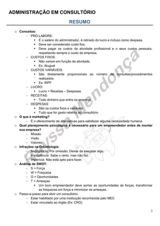 ADMINISTRAÇÃO EM CONSULTÓRIO
2
RESUMO
o Conceitos:
- PRÓ-LABORE:
 É o salário do administrador, é retirado do lucro e incluso como despesa.
 Deve ser considerado custo fixo.
 Deve pagar os custos da atividade profissional e o seus custos pessoais,
respeitando sempre o custo da empresa.
- CUSTOS FIXOS:
 Não variam em função da atividade.
 Ex: Aluguel
- CUSTOS VARIÁVEIS:
 São diretamente proporcionais ao número de consultas/procedimentos
realizados.
 Ex: IRPF
- LUCRO:
 Lucro = Receitas – Despesas
- RECEITAS:
 Todo dinheiro que entra na empresa.
- DESPESAS:
 São os custos fixos e variáveis
 Tudo que for gasto relativo ao consultório
o O que é marketing?
- É o oferecimento de alternativas para satisfazer alguma necessidade humana.
o Qual planejamento psicológico é necessário para um empreendedor antes de montar
sua empresa?
- Missão
- Visão
- Valores
o Infrações na Odontologia:
- Negligência: Por omissão; Deixar de executar algo.
- Imprudência: Sabe o certo, mas não faz.
- Imperícia: Não está apto para fazer.
o Análise de SWOT:
- S = Força
- W = Fraqueza
- O = Oportunidades
- T = Ameaças
 Um bom empreendedor deve somar as oportunidades às forças, transformar
as fraquezas em força e minimizar as ameaças.
o Passo-a-passo para abrir um consultório:
- Estar habilitado por uma instituição reconhecida pelo MEC
- Estar vinculado ao órgão (Ex: CRO)
 