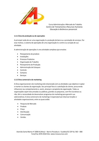 Curso Administração e Mercado de Trabalho

Centro de Treinamento e Recursos Humanos
Educação à distância e presencial
1.3.1 Área de produção ou de operações
A principal razão de ser uma organização é a produção de bens ou a prestação de serviços. Por
esse motivo, o sistema de operações de uma organização é o centro ou coração de sua
atividade.
A administração de operações é uma atividade complexa que envolve:










Planejamento do produto
Instalações
Processo Produtivo
Organização do Trabalho
Planejamento de Produção
Administração de Estoques
Controle
Compras
Serviços

1.3.2 Área comercial e de marketing
A Área organizacional e de marketing está relacionada com as atividades cujo objetivo é captar
e manter os clientes da organização. Seu principal foco é a satisfação do cliente, procurando
influenciar seu comportamento e, assim, alcançar o propósito da organização. Todas as
organizações sejam elas privadas ou públicas, grandes ou pequenas, com fins lucrativos ou
não, têm a necessidade de desenvolver programas de marketing para garantir sua
sobrevivência. A área comercial e de marketing é responsável por diversas funções e
atividades organizacionais, entre as quais estão:







Pesquisa de Mercado
Produto
Preço
Distribuição
Comunicação
Vendas

Avenida Santa Marta nº 2000 B (Altos) – Bairro Precabura - Eusébio/CE CEP 61.760 – 000
Fone/Fax 3476-9264 Site: www.inovacursos.com

 