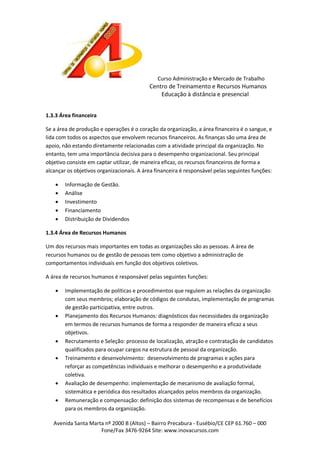 Curso Administração e Mercado de Trabalho

Centro de Treinamento e Recursos Humanos
Educação à distância e presencial
1.3.3 Área financeira
Se a área de produção e operações é o coração da organização, a área financeira é o sangue, e
lida com todos os aspectos que envolvem recursos financeiros. As finanças são uma área de
apoio, não estando diretamente relacionadas com a atividade principal da organização. No
entanto, tem uma importância decisiva para o desempenho organizacional. Seu principal
objetivo consiste em captar utilizar, de maneira eficaz, os recursos financeiros de forma a
alcançar os objetivos organizacionais. A área financeira é responsável pelas seguintes funções:






Informação de Gestão.
Análise
Investimento
Financiamento
Distribuição de Dividendos

1.3.4 Área de Recursos Humanos
Um dos recursos mais importantes em todas as organizações são as pessoas. A área de
recursos humanos ou de gestão de pessoas tem como objetivo a administração de
comportamentos individuais em função dos objetivos coletivos.
A área de recursos humanos é responsável pelas seguintes funções:










Implementação de políticas e procedimentos que regulem as relações da organização
com seus membros; elaboração de códigos de condutas, implementação de programas
de gestão participativa, entre outros.
Planejamento dos Recursos Humanos: diagnósticos das necessidades da organização
em termos de recursos humanos de forma a responder de maneira eficaz a seus
objetivos.
Recrutamento e Seleção: processo de localização, atração e contratação de candidatos
qualificados para ocupar cargos na estrutura de pessoal da organização.
Treinamento e desenvolvimento: desenvolvimento de programas e ações para
reforçar as competências individuais e melhorar o desempenho e a produtividade
coletiva.
Avaliação de desempenho: implementação de mecanismo de avaliação formal,
sistemática e periódica dos resultados alcançados pelos membros da organização.
Remuneração e compensação: definição dos sistemas de recompensas e de benefícios
para os membros da organização.

Avenida Santa Marta nº 2000 B (Altos) – Bairro Precabura - Eusébio/CE CEP 61.760 – 000
Fone/Fax 3476-9264 Site: www.inovacursos.com

 