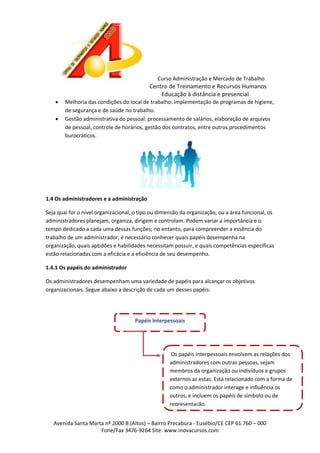 Curso Administração e Mercado de Trabalho

Centro de Treinamento e Recursos Humanos
Educação à distância e presencial



Melhoria das condições do local de trabalho: implementação de programas de higiene,
de segurança e de saúde no trabalho.
Gestão administrativa do pessoal: processamento de salários, elaboração de arquivos
de pessoal, controle de horários, gestão dos contratos, entre outros procedimentos
burocráticos.

1.4 Os administradores e a administração
Seja qual for o nível organizacional, o tipo ou dimensão da organização, ou a área funcional, os
administradores planejam, organiza, dirigem e controlam. Podem variar a importância e o
tempo dedicado a cada uma dessas funções; no entanto, para compreender a essência do
trabalho de um administrador, é necessário conhecer quais papéis desempenha na
organização, quais aptidões e habilidades necessitam possuir, e quais competências específicas
estão relacionadas com a eficácia e a eficiência de seu desempenho.
1.4.1 Os papéis do administrador
Os administradores desempenham uma variedade de papéis para alcançar os objetivos
organizacionais. Segue abaixo a descrição de cada um desses papéis:

Papéis Interpessoais

Os papéis interpessoais envolvem as relações dos
administradores com outras pessoas, sejam
membros da organização ou indivíduos e grupos
externos as estas. Está relacionado com a forma de
como o administrador interage e influência os
outros, e incluem os papéis de símbolo ou de
representação.
Avenida Santa Marta nº 2000 B (Altos) – Bairro Precabura - Eusébio/CE CEP 61.760 – 000
Fone/Fax 3476-9264 Site: www.inovacursos.com

 