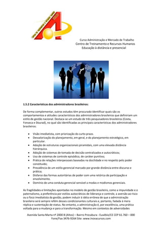 Curso Administração e Mercado de Trabalho

Centro de Treinamento e Recursos Humanos
Educação à distância e presencial

1.5.2 Características dos administradores brasileiros:
De forma complementar, outros estudos têm procurado identificar quais são os
comportamentos e atitudes característicos dos administradores brasileiros que definiriam um
estilo de gestão nacional. Destaca-se um estudo de três pesquisadores brasileiros (Costa,
Fonseca e Dourad), no qual são identificadas as principais características dos administradores
brasileiros:










Visão imediatista, com priorização do curto prazo.
Desvalorização do planejamento, em geral, e do planejamento estratégico, em
particular.
Adoção de estruturas organizacionais piramidais, com uma elevada distância
hierárquica.
Adoção de sistemas de tomada de decisão centralizados e autocráticos;
Uso de sistemas de controle episódico, de caráter punitivo;
Prática de relações interpessoais baseadas na docilidade e no respeito pelo poder
constituído;
Prevalência de um estilo gerencial marcado por grande distância entre discurso e
prática;
Disfarce das formas autoritárias de poder com uma retórica de participação e
envolvimento.
Domínio de uma conduta gerencial sensível a modas e modismos gerenciais.

As fragilidades e limitações apontadas no modelo de gestão brasileiro, como a impunidade e o
paternalismo, a preferência por estilos autocráticos de liderança e controle, a aversão ao risco
ou o foco imediatista da gestão, podem induzir à idéia errônea de que a administração
brasileira será sempre refém desses condicionantes culturais e, portanto, fadada à mera
réplica e sustentação de status. No entanto, a administração é, por excelência, uma prática
voltada para a mudança e para a transformação. Mesmo em contextos de adversidades
Avenida Santa Marta nº 2000 B (Altos) – Bairro Precabura - Eusébio/CE CEP 61.760 – 000
Fone/Fax 3476-9264 Site: www.inovacursos.com

 