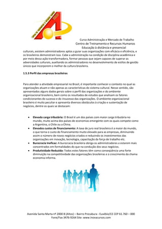 Curso Administração e Mercado de Trabalho

Centro de Treinamento e Recursos Humanos
Educação à distância e presencial
culturais, existem administradores aptos a guiar suas organizações com eficácia e eficiência, e
os brasileiros demonstram isso. Cabe a administração na condição de disciplina acadêmica e
por meio dessa ação transformadora, formar pessoas que sejam capazes de superar as
adversidades culturais, auxiliando os administradores no desenvolvimento de estilos de gestão
únicos que incorporem o melhor da cultura brasileira.
1.5.3 Perfil das empresas brasileiras

Para atender a atividade empresarial no Brasil, é importante conhecer o contexto no qual as
organizações atuam e não apenas as características do sistema cultural. Nesse sentido, são
apresentados alguns dados gerais sobre o perfil das organizações e do ambiente
organizacional brasileiro, bem como os resultados de estudos que analisam os fatores
condicionantes do sucesso e do insucesso das organizações. O ambiente organizacional
brasileiro é muito peculiar e apresenta diversos obstáculos à criação e sustentação de
negócios, dentre os quais se destacam:






Elevada carga tributária: O Brasil é um dos países com maior carga tributária no
mundo, muito acima dos países de economias emergente com os quais compete como
a Argentina, o Chile ou a China.
Elevados custos de financiamento: A taxa de juro real brasileira é a maior do mundo,
o que torna o custo do financiamento muito elevado para as empresas, diminuindo
assim o número de novos negócios criados e reduzindo os investimentos das
organizações em inovação, tecnologia, capacitação da força de trabalho etc.
Burocracia Ineficaz: A burocracia brasileira obriga os administradores a estarem mais
concentrados em formalidades do que na condução dos seus negócios.
Produtividade Reduzida: Todos estes fatores têm como conseqüência uma forte
diminuição na competitividade das organizações brasileiras e o crescimento da chama
economia informa.

Avenida Santa Marta nº 2000 B (Altos) – Bairro Precabura - Eusébio/CE CEP 61.760 – 000
Fone/Fax 3476-9264 Site: www.inovacursos.com

 