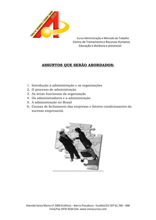 Curso Administração e Mercado de Trabalho

Centro de Treinamento e Recursos Humanos
Educação à distância e presencial

ASSUNTOS QUE SERÃO ABORDADOS:

1.
2.
3.
4.
5.
6.

Introdução à administração e as organizações
O processo de administração
As áreas funcionais da organização
Os administradores e a administração
A administração no Brasil
Causas de fechamento das empresas e fatores condicionantes do
sucesso empresarial.

Avenida Santa Marta nº 2000 B (Altos) – Bairro Precabura - Eusébio/CE CEP 61.760 – 000
Fone/Fax 3476-9264 Site: www.inovacursos.com

 