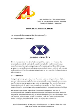 Curso Administração e Mercado de Trabalho

Centro de Treinamento e Recursos Humanos
Educação à distância e presencial
ADMINISTRAÇÃO E MERCADO DE TRABALHO

1.0 INTRODUÇÃO À ADMINISTRAÇÃO E ÀS ORGANIZAÇÕES
1.1 As organizações e a administração

Em um mundo cada vez mais globalizado e competitivo, o sucesso ou o insucesso das
organizações depende da qualidade de sua administração. São os administradores que
estabelecem objetivos e guiam a organização de forma a alcançá-los. São também eles que
preparam a organização para a mudança, procurando adaptá-la a um ambiente cada vez mais
dinâmico e imprevisível. Assim, para uma organização ser bem-sucedida, ela depende de seus
administradores.
1.1.1 A organização
As organizações são grupos estruturados de pessoas que se juntam para alcançar objetivos
comuns. Podem ser organizações formais, como no caso de um exército ou de uma empresa,
ou informais, como um grupo de amigos que se junta para jogar vôlei na praia. No entanto,
independentemente de sua forma ou atividade, as organizações partilham algumas
características. Em primeiro lugar, todas as organizações têm um propósito ou uma finalidade.
Em segundo lugar, todas as organizações são compostas por pessoas. Sem elas, as
organizações não têm quem tome decisões com relação aos objetivos nem quem realize um
conjunto de tarefas de forma a alcançá-los. Assim uma organização é uma entidade que possui
um propósito, é composta por pessoas ou membros, e tem uma estrutura organizacional.
Iremos nos ocupar principalmente de um tipo de organização: as empresas.

Avenida Santa Marta nº 2000 B (Altos) – Bairro Precabura - Eusébio/CE CEP 61.760 – 000
Fone/Fax 3476-9264 Site: www.inovacursos.com

 
