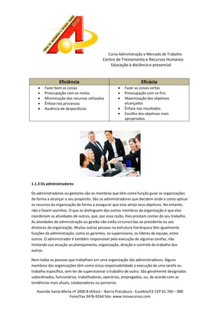 Curso Administração e Mercado de Trabalho

Centro de Treinamento e Recursos Humanos
Educação à distância e presencial

Eficiência






Fazer bem as coisas
Preocupação com os meios
Minimização dos recursos utilizados
Ênfase nos processos
Ausência de desperdícios

Eficácia






Fazer as coisas certas
Preocupação com os fins
Maximização dos objetivos
alcançados
Ênfase nos resultados
Escolha dos objetivos mais
apropriados.

1.1.3 Os administradores
Os administradores ou gestores são os membros que têm como função guiar as organizações
de forma a alcançar o seu propósito. São os administradores que decidem onde e como aplicar
os recursos da organização de forma a assegurar que esta atinja seus objetivos. No entanto,
não o fazem sozinhos. O que os distinguem dos outros membros da organização é que eles
coordenam as atividades de outros, que, por essa razão, lhes prestam contas do seu trabalho.
As atividades de administração ou gestão não estão circunscritas ao presidente ou aos
diretores da organização. Muitas outras pessoas na estrutura hierárquica têm igualmente
funções da administração, como os gerentes, os supervisores, os líderes de equipe, entre
outros. O administrador é também responsável pela execução de algumas tarefas, não
limitando sua atuação ao planejamento, organização, direção e controle do trabalho dos
outros.
Nem todas as pessoas que trabalham em uma organização são administradores. Alguns
membros das organizações têm como única responsabilidade a execução de uma tarefa ou
trabalho específico, sem ter de supervisionar o trabalho de outro. São geralmente designados
subordinados, funcionários, trabalhadores, operários, empregados, ou, de acordo com as
tendências mais atuais, colaboradores ou parceiros.
Avenida Santa Marta nº 2000 B (Altos) – Bairro Precabura - Eusébio/CE CEP 61.760 – 000
Fone/Fax 3476-9264 Site: www.inovacursos.com

 