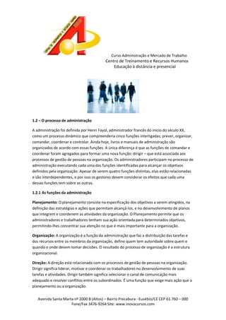 Curso Administração e Mercado de Trabalho

Centro de Treinamento e Recursos Humanos
Educação à distância e presencial

1.2 – O processo de administração
A administração foi definida por Henri Fayol, administrador francês do inicio do século XX,
como um processo dinâmico que compreenderia cinco funções interligadas; prever, organizar,
comandar, coordenar e controlar. Ainda hoje, livros e manuais de administração são
organizados de acordo com essas funções. A única diferença é que as funções de comandar e
coordenar foram agregados para formar uma nova função: dirigir – que está associada aos
processos de gestão de pessoas na organização. Os administradores participam no processo de
administração executando cada uma das funções identificadas para alcançar os objetivos
definidos pela organização. Apesar de serem quatro funções distintas, elas estão relacionadas
e são interdependentes, e por isso os gestores devem considerar os efeitos que cada uma
dessas funções tem sobre as outras.
1.2.1 As funções da administração
Planejamento: O planejamento consiste na especificação dos objetivos a serem atingidos, na
definição das estratégias e ações que permitam alcançá-los, e no desenvolvimento de planos
que integrem e coordenem as atividades da organização. O Planejamento permite que os
administradores e trabalhadores tenham sua ação orientada para determinados objetivos,
permitindo-lhes concentrar sua atenção no que é mais importante para a organização.
Organização: A organização é a função da administração que faz a distribuição das tarefas e
dos recursos entre os membros da organização, define quem tem autoridade sobre quem e
quando e onde devem tomar decisões. O resultado do processo de organização é a estrutura
organizacional.
Direção: A direção está relacionada com os processos de gestão de pessoas na organização.
Dirigir significa liderar, motivar e coordenar os trabalhadores no desenvolvimento de suas
tarefas e atividades. Dirigir também significa selecionar o canal de comunicação mais
adequado e resolver conflitos entre os subordinados. É uma função que exige mais ação que o
planejamento ou a organização.
Avenida Santa Marta nº 2000 B (Altos) – Bairro Precabura - Eusébio/CE CEP 61.760 – 000
Fone/Fax 3476-9264 Site: www.inovacursos.com

 