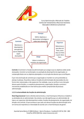 Curso Administração e Mercado de Trabalho

Centro de Treinamento e Recursos Humanos
Educação à distância e presencial

Planejar

Controlar
Monitorar o
desempenho
para garantir
que os objetivos
sejam
alcançados.

Definir objetivos e
desenvolver estratégias e
ações para alcançá-los.

Dirigir

Organizar
Determinar o
que deve ser
feito, como
deve ser feito
e quem deve
fazer.

Liderar e motivar os
membros da organização

Controle: O controle é a função da administração que assegura que os objetivos estão sendo
alcançados. Consiste na monitoração e na avaliação do desempenho da organização, na
comparação deste com os objetivos planejados e na correção dos desvios que se verifiquem.
É por meio da função de controle que a organização se mantém no rumo pretendido ou
planeja mudanças. Na prática, todas as funções de administração são executadas de uma
forma inter-relacionadas e não seqüencial. Na realidade, o que se verifica é uma interação
dessas quatro funções, e a seqüência planejamento, organização, direção e controle é
meramente estabelecida em nível teórico para melhor compreensão do processo
administração.
1.2.2 A universalidade das funções da administração
Nível Organizacional: Como referido anteriormente, o nível hierárquico influencia o trabalho e
as atividades de um administrador. No entanto, isso não significa que um administrador de
topo e um supervisor não desempenhem ambos, funções de planejamento, de organização, de
direção e de controle. O que acontece é que cada uma dessas funções da administração varia
em termos de importância e intensidade de acordo com o nível hierárquico do gestor.

Avenida Santa Marta nº 2000 B (Altos) – Bairro Precabura - Eusébio/CE CEP 61.760 – 000
Fone/Fax 3476-9264 Site: www.inovacursos.com

 