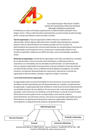 Curso Administração e Mercado de Trabalho

Centro de Treinamento e Recursos Humanos
Educação à distância e presencial
À medida que se sobe na hierarquia organizacional, os administradores planejam mais e
dirigem menos. Todos os administradores desempenham as quatro funções da administração,
porém o tempo que dedicam a cada uma delas é variável.
Tipo de organização: O tipo de organização também influencia o trabalho de um
administrador. Existem algumas diferenças entre o trabalho desempenhado por um gestor
público e o de um administrador de uma empresa privada com fins lucrativos. Os
administradores de empresas têm como principal indicador da competitividade e desempenho
da organização a maximização dos lucros, ao passo que as organizações públicas e não
lucrativas respondem a objetivos mais difíceis de medir, como universalização, equidade e
justiça.
Dimensão da organização: A dimensão da organização é outro fator que diferencia o trabalho
de um administrador. Como no caso dos níveis hierárquicos, as diferenças estão na
importância e na intensidade, não nas atividades do administrador. Um administrador de
micro ou pequena organização é mais generalista, visto que combinam muitas das tarefas de
um administrador de topo, como o estabelecimento de objetivos estratégicos, com tarefas
rotineiras, normalmente desempenhadas por supervisores. Seja qual for o tamanho da
organização os administradores, planejam, organizam, dirigem e controlam.
1.3 As áreas funcionais da organização
As organizações estão normalmente divididas em áreas funcionais. Essas áreas representam
atividades e tarefas especializadas que são desempenhadas por unidades ou departamentos
da organização. A organização pode estar dividida em muitas áreas funcionais, dependendo de
sua atividade principal e de seus objetivos. As mais comuns são: a área de produção ou de
operações, a área comercial e de marketing, a área de finanças e a área de recursos humanos.
Outras áreas funcionais podem existir nas organizações, como área de compras e
aprovisionamento, mas são menos comuns, uma vez que só as grandes organizações possuem
dimensão para um departamento de pesquisa e apenas as organizações industriais têm a
necessidade de um departamento de compras e de gestão de estoques.
Administração Geral

Produção e Operações

Recursos Humanos
Finanças

Comercial e Marketing

Avenida Santa Marta nº 2000 B (Altos) – Bairro Precabura - Eusébio/CE CEP 61.760 – 000
Fone/Fax 3476-9264 Site: www.inovacursos.com

 