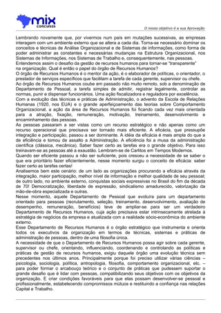 O nosso objetivo é a sua Aprovação

Lembrando novamente que, por vivermos num país em mutações sucessivas, as empresas
interagem com um ambiente externo que se altera a cada dia. Torna-se necessário dominar os
conceitos e técnicas de Análise Organizacional e de Sistemas de informações, como forma de
poder administrar as constantes e necessárias mudanças na Estrutura Organizacional, nos
Sistemas de Informações, nos Sistemas de Trabalho e, consequentemente, nas pessoas.
Entendemos assim o desafio da gestão de recursos humanos para tornar-se “transparente”
na organização. Qual é então o papel do órgão de Recursos Humanos?
O órgão de Recursos Humanos é o mentor da ação, é o elaborador de políticas, o orientador, o
prestador de serviços específicos que facilitam a tarefa de cada gerente, supervisor ou chefe.
Ao órgão de Recursos Humanos coube em passado não muito remoto, sob a denominação de
Departamento de Pessoal, a tarefa simples de admitir, registrar legalmente, controlar as
normas, punir e dispensar funcionários. Uma ação fiscalizadora e reguladora por excelência.
Com a evolução das técnicas e práticas de Administração, o advento da Escola de Relações
Humanas (1920, nos EUA) e o grande aperfeiçoamento das teorias sobre Comportamento
Organizacional, a ação da área de Recursos Humanos foi ficando cada vez mais orientada
para a atração, fixação, remuneração, motivação, treinamento, desenvolvimento e
encaminhamento das pessoas.
As pessoas passaram a ser vistas como um recurso estratégico e não apenas como um
recurso operacional que precisava ser tornado mais eficiente. A eficácia, que pressupõe
integração e participação, passou a ser dominante. A idéia da eficácia é mais ampla do que a
de eficiência e tomou de assalto a Administração. A eficiência foi a musa da administração
científica (clássica, mecânica). Saber fazer certo as tarefas era o grande objetivo. Para isso
treinavam-se as pessoas até a exaustão. Lembram-se de Carlitos em Tempos Modernos.
Quando ser eficiente passou a não ser suficiente, pois cresceu a necessidade de se saber o
que era prioritário fazer eficientemente, nesse momento surgiu o conceito de eficácia: saber
fazer certo as tarefas certas!
Analisemos bem este cenário: de um lado as organizações procurando a eficácia através da
integração, maior participação, melhor nível de informação e melhor qualidade de seu pessoal;
de outro lado, no ambiente externo, conquistas sociais expressivas no Brasil do fim da década
de 70! Democratização, liberdade de expressão, sindicalismo amadurecido, valorização da
mão-de-obra especializada e outras.
Nesse momento, aquele Departamento de Pessoal que evoluíra para um departamento
orientado para pessoas (recrutamento, seleção, treinamento, desenvolvimento, avaliação de
desempenho, remuneração, benefícios) teve de ampliar-se para ser um verdadeiro
Departamento de Recursos Humanos, cuja ação precisava estar intrinsecamente atrelada à
estratégia de negócios da empresa e atualizada com a realidade sócio-econômica do ambiente
externo.
Esse Departamento de Recursos Humanos é o órgão estratégico que instrumenta e orienta
todos os executivos da organização em termos de técnicas, sistemas e práticas de
administração de pessoas, dentro de uma filosofia única.
A necessidade de que o Departamento de Recursos Humanos possa agir sobre cada gerente,
supervisor ou chefe, orientando, influenciando, coordenando e controlando as políticas e
práticas de gestão de recursos humanos, exigiu daquele órgão uma evolução técnica sem
precedentes nos últimos anos. Principalmente porque foi preciso utilizar várias ciências –
psicologia, sociologia, política, antropologia, filosofia, comportamento organizacional, etc. –
para poder formar o arcabouço teórico e o conjunto de práticas que pudessem suportar o
grande desafio que é lidar com pessoas, compatibilizando seus objetivos com os objetivos da
organização. E criar condições favoráveis para que elas possam desenvolver-se pessoal e
profissionalmente, estabelecendo compromissos mútuos e restituindo a confiança nas relações
Capital e Trabalho.
 