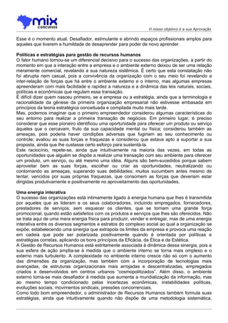O nosso objetivo é a sua Aprovação

Esse é o momento atual. Desafiador, estimulante e abrindo espaços profissionais amplos para
aqueles que tiverem a humildade de desaprender para poder de novo aprender.

Políticas e estratégias para gestão de recursos humanos
O fator humano tornou-se um diferencial decisivo para o sucesso das organizações, a partir do
momento em que a interação entre a empresa e o ambiente externo deixou de ser uma relação
meramente comercial, revelando a sua natureza sistêmica. É certo que esta constatação não
foi abrupta nem casual, pois a convivência da organização com o seu meio foi revelando a
inter-relação de forças que há entre o ambiente externo e o interno, mas algumas empresas
apreenderam com mais facilidade e rapidez a natureza e a dinâmica das leis naturais, sociais,
políticas e econômicas que regulam essa transação.
É difícil dizer quem nasceu primeiro, se a empresa ou a estratégia, ainda que a terminologia e
racionalidade da gênese da primeira organização empresarial não estivesse embasada em
princípios da teoria estratégica conceituada e compilada muito mais tarde.
Mas, podemos imaginar que o primeiro empreendedor considerou algumas características do
seu entorno para realizar a primeira transação de negócios. Em primeiro lugar, é preciso
considerar que esse pioneiro identificou uma oportunidade para oferecer um produto ou serviço
àqueles que o cercavam, fruto da sua capacidade mental ou física; considerou também as
ameaças, pois poderia haver condições adversas que fugiriam ao seu conhecimento ou
controle; avaliou as suas forças e fraquezas e considerou que estava apto a suportar a sua
proposta, ainda que lhe custasse certo esforço para sustentá-la.
Este raciocínio, repete-se, ainda que intuitivamente na maioria das vezes, em todas as
oportunidades que alguém se dispõe a realizar uma transação com seu ambiente para oferecer
um produto, um serviço, ou até mesmo uma idéia. Alguns são bem-sucedidos porque sabem
aproveitar bem as suas forças, escolher ou criar as oportunidades, neutralizando ou
contornando as ameaças, superando suas debilidades; muitos sucumbem antes mesmo de
tentar, vencidos por suas próprias fraquezas, que consomem as forças que deveriam estar
dirigidas produtivamente e positivamente no aproveitamento das oportunidades.

Uma energia interativa
O sucesso das organizações está intimamente ligado à energia humana que lhes é transmitida
por aqueles que as lideram e os seus colaboradores, incluindo empregados, fornecedores,
prestadores de serviços, sem esquecer os clientes, que se tornam uma grande força
promocional, quando estão satisfeitos com os produtos e serviços que lhes são oferecidos. Não
se trata aqui de uma mera energia física para produzir, vender e entregar, mas de uma energia
interativa entre os diversos segmentos e estratos do complexo social ao qual a organização se
expõe, estabelecendo uma sinergia que extrapola os limites da empresa e provoca uma reação
em cadeia que pode ser polarizada positivamente quando é orientada por políticas e
estratégias corretas, aplicando os bons princípios da Eficácia, da Ética e da Estética.
A Gestão de Recursos Humanos está estritamente associada à dinâmica dessa sinergia, pois a
sua esfera de ação amplia-se à medida que o ambiente interno se torna mais omplexo e o
externo mais turbulento. A complexidade no ambiente interno cresce não só com o aumento
das dimensões da organização, mas também com a incorporação de tecnologias mais
avançadas, de estruturas organizacionais mais arrojadas e descentralizadas, empregados
criados e desenvolvidos em centros urbanos “cosmopolitizados”. Além disso, o ambiente
externo torna-se mais desafiador à medida que aumenta a mundialização da informação, mas
ao mesmo tempo condicionado pelas incertezas econômicas, instabilidades políticas,
evoluções sociais, movimentos sindicais, pressões concorrenciais.
Como todo bom empreendedor, o administrador de Recursos Humanos também formula suas
estratégias, ainda que intuitivamente quando não dispõe de uma metodologia sistemática.
 