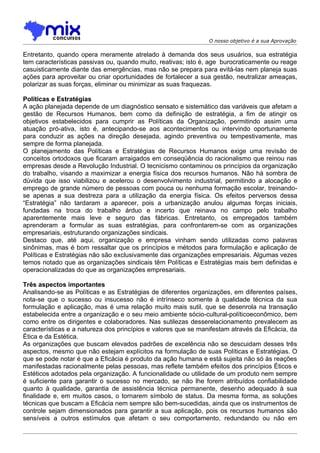 O nosso objetivo é a sua Aprovação

Entretanto, quando opera meramente atrelado à demanda dos seus usuários, sua estratégia
tem características passivas ou, quando muito, reativas; isto é, age burocraticamente ou reage
casuisticamente diante das emergências, mas não se prepara para evitá-las nem planeja suas
ações para aproveitar ou criar oportunidades de fortalecer a sua gestão, neutralizar ameaças,
polarizar as suas forças, eliminar ou minimizar as suas fraquezas.

Políticas e Estratégias
A ação planejada depende de um diagnóstico sensato e sistemático das variáveis que afetam a
gestão de Recursos Humanos, bem como da definição de estratégia, a fim de atingir os
objetivos estabelecidos para cumprir as Políticas da Organização, permitindo assim uma
atuação pró-ativa, isto é, antecipando-se aos acontecimentos ou intervindo oportunamente
para conduzir as ações na direção desejada, agindo preventiva ou tempestivamente, mas
sempre de forma planejada.
O planejamento das Políticas e Estratégias de Recursos Humanos exige uma revisão de
conceitos ortodoxos que ficaram arraigados em conseqüência do racionalismo que reinou nas
empresas desde a Revolução Industrial. O tecnicismo contaminou os princípios da organização
do trabalho, visando a maximizar a energia física dos recursos humanos. Não há sombra de
dúvida que isso viabilizou e acelerou o desenvolvimento industrial, permitindo a alocação e
emprego de grande número de pessoas com pouca ou nenhuma formação escolar, treinando-
se apenas a sua destreza para a utilização da energia física. Os efeitos perversos dessa
“Estratégia” não tardaram a aparecer, pois a urbanização anulou algumas forças iniciais,
fundadas na troca do trabalho árduo e incerto que reinava no campo pelo trabalho
aparentemente mais leve e seguro das fábricas. Entretanto, os empregados também
aprenderam a formular as suas estratégias, para confrontarem-se com as organizações
empresariais, estruturando organizações sindicais.
Destaco que, até aqui, organização e empresa vinham sendo utilizadas como palavras
sinônimas, mas é bom ressaltar que os princípios e métodos para formulação e aplicação de
Políticas e Estratégias não são exclusivamente das organizações empresariais. Algumas vezes
temos notado que as organizações sindicais têm Políticas e Estratégias mais bem definidas e
operacionalizadas do que as organizações empresariais.

Três aspectos importantes
Analisando-se as Políticas e as Estratégias de diferentes organizações, em diferentes países,
nota-se que o sucesso ou insucesso não é intrínseco somente à qualidade técnica da sua
formulação e aplicação, mas é uma relação muito mais sutil, que se desenrola na transação
estabelecida entre a organização e o seu meio ambiente sócio-cultural-políticoeconômico, bem
como entre os dirigentes e colaboradores. Nas sutilezas desserelacionamento prevalecem as
características e a natureza dos princípios e valores que se manifestam através da Eficácia, da
Ética e da Estética.
As organizações que buscam elevados padrões de excelência não se descuidam desses três
aspectos, mesmo que não estejam explícitos na formulação de suas Políticas e Estratégias. O
que se pode notar é que a Eficácia é produto da ação humana e está sujeita não só às reações
manifestadas racionalmente pelas pessoas, mas reflete também efeitos dos princípios Éticos e
Estéticos adotados pela organização. A funcionalidade ou utilidade de um produto nem sempre
é suficiente para garantir o sucesso no mercado, se não lhe forem atribuídos confiabilidade
quanto à qualidade, garantia de assistência técnica permanente, desenho adequado à sua
finalidade e, em muitos casos, o tornarem símbolo de status. Da mesma forma, as soluções
técnicas que buscam a Eficácia nem sempre são bem-sucedidas, ainda que os instrumentos de
controle sejam dimensionados para garantir a sua aplicação, pois os recursos humanos são
sensíveis a outros estímulos que afetam o seu comportamento, redundando ou não em
 