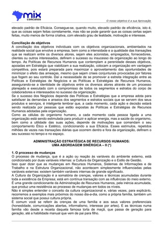 O nosso objetivo é a sua Aprovação

elevado padrão de Eficácia. Consegue-se, quando muito, elevado padrão de eficiência, isto é,
que as coisas sejam feitas corretamente, mas não se pode garantir que as coisas certas sejam
feitas, muito menos de forma criativa, com elevado grau de lealdade, motivação e interesse.

Conciliação de objetivos
A conciliação dos objetivos individuais com os objetivos organizacionais, ambientados na
realidade social que envolve a empresa, bem como a intensidade e a qualidade das transações
que se realizam entre os diversos atores, sejam eles acionistas, empregados, fornecedores,
clientes ou outros interessados, definem o sucesso ou insucesso da organização ao longo do
tempo. As Políticas de Recursos Humanos que contemplam a perenidade desses objetivos,
apoiadas em Estratégia que viabilizam a sua realização, colocam a organização em vantagem
competitiva, pois estará preparada para maximizar o aproveitamento das oportunidades de
minimizar o efeito das ameaças, mesmo que sejam crises conjunturais provocadas por fatores
que fogem ao seu controle. Daí a necessidade de se promover a estreita integração entre as
Políticas e Estratégias de Negócios e as Políticas e Estratégias de Recursos Humanos,
assegurando-se a identidade de objetivos entre os diversos atores através de um processo
planejado e executado com o compromisso de todos os segmentos e estratos do corpo de
colaboradores e interessados no sucesso da organização.
Se o sucesso dos Negócios depende das Políticas e Estratégias que a empresa adota para
satisfazer às demandas e anseios dos segmentos e estratos sociais que se servem dos seus
produtos e serviços, é inteligente lembrar que, a cada momento, cada ação e decisão estará
sendo realizada por pessoas que estão expostas às Políticas e Estratégias de Recursos
Humanos adotadas pela organização.
Como as células do organismo humano, a cada momento cada pessoa ligada a uma
organização está sendo estimulada para produzir e aplicar energia, mas a saúde do organismo,
bem como a utilidade das suas ações, depende de motivações que comandam o seu
comportamento Ético e Estético, condicionando a sua Eficácia. Esses estímulos, repetidos
milhões de vezes nas transações diárias que ocorrem dentro e fora da organização, definem o
seu sucesso no tempo e no espaço.

              ADMINISTRAÇÃO ESTRATÉGICA DE RECURSOS HUMANOS:
                       UMA ABORDAGEM SINÉRGICA – II (*)

1. O processo de mudanças
O processo de mudança, que é a ação ou reação às variáveis do ambiente externo, está
condicionado por duas variáveis internas: a Cultura da Organização e o Estilo de Gestão.
Isso quer dizer que as mudanças em Recursos Humanos, Sistemas de Informações e de
Trabalho e na Estrutura Organizacional, não acontecem simplesmente influenciadas pelas
variáveis externas: existem também variáveis internas de grande significado.
A Cultura da Organização é a somatória de crenças, valores e técnicas acumuladas durante
toda a existência da Empresa; está em contínua transação com as influências do meio externo.
É uma grande condicionante da Administração de Recursos Humanos, pela inércia acumulada,
que produz uma resistência ao processo de mudanças em todos os níveis.
Não é simples entender o conceito da cultura organizacional e, várias vezes, para explicá-lo,
recorremos a exemplos mais próximos do nosso dia-a-dia, como a própria família, também um
sistema social que possui cultura própria.
É comum você se referir às crenças de uma família e aos seus valores preferenciais
(honestidade, comunicações abertas, informalismo, interesse por artes). E as técnicas numa
família vão desde a receita daquela famosa torta de maçã, que passa de geração para
geração, até a habilidade manual que vem de pai para filho.
 