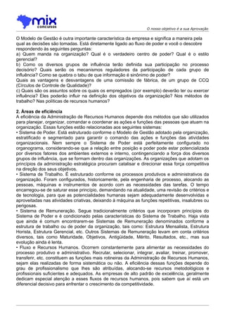 O nosso objetivo é a sua Aprovação

O Modelo de Gestão é outra importante característica da empresa e significa a maneira pela
qual as decisões são tomadas. Está diretamente ligado ao fluxo de poder e você o descobre
respondendo às seguintes perguntas:
a) Quem manda na organização? Qual é o verdadeiro centro de poder? Qual é o estilo
gerencial?
b) Como os diversos grupos de influência terão definida sua participação no processo
decisório? Quais serão os mecanismos reguladores da participação de cada grupo de
influência? Como se quebra o tabu de que informação é sinônimo de poder?
Quais as vantagens e desvantagens de uma comissão de fábrica, de um grupo de CCQ
(Círculos de Controle de Qualidade)?
c) Quais são os assuntos sobre os quais os empregados (por exemplo) deverão ter ou exercer
influência? Eles poderão influir na definição dos objetivos da organização? Nos métodos de
trabalho? Nas políticas de recursos humanos?

2. Áreas de eficiência
A eficiência da Administração de Recursos Humanos depende dos métodos que são utilizados
para planejar, organizar, comandar e coordenar as ações e funções das pessoas que atuam na
organização. Essas funções estão relacionadas aos seguintes sistemas:
• Sistema de Poder. Está estruturado conforme o Modelo de Gestão adotado pela organização,
estratificado e segmentado para garantir o comando das ações e funções das atividades
organizacionais. Nem sempre o Sistema de Poder está perfeitamente configurado no
organograma, considerando-se que a relação entre posição e poder pode estar potencializada
por diversos fatores dos ambientes externos e interno, contingenciando a força dos diversos
grupos de influência, que se formam dentro das organizações. As organizações que adotam os
princípios da administração estratégica procuram catalisar e direcionar essa força competitiva
na direção dos seus objetivos.
• Sistema de Trabalho. É estruturado conforme os processos produtivos e administrativos da
organização. Foram configurados, historicamente, pela engenharia de processo, alocando as
pessoas, máquinas e instrumentos de acordo com as necessidades das tarefas. O tempo
encarregou-se de saturar esse princípio, demandando na atualidade, uma revisão de critérios e
de tecnologia, para que as potencialidades humanas sejam adequadamente desenvolvidas e
aproveitadas nas atividades criativas, deixando à máquina as funções repetitivas, insalubres ou
perigosas.
• Sistema de Remuneração. Segue tradicionalmente critérios que incorporam princípios do
Sistema de Poder e é condicionado pelas características do Sistema de Trabalho. Haja vista
que ainda é comum encontrarem-se Sistemas de Remuneração denominados conforme a
estrutura de trabalho ou de poder da organização, tais como: Estrutura Mensalista, Estrutura
Horista, Estrutura Gerencial, etc. Outros Sistemas de Remuneração levam em conta critérios
diversos, tais como Maturidade, Objetivos, Antigüidade, Mérito, Resultados, etc., mas sua
evolução ainda é lenta.
• Fluxo e Recursos Humanos. Ocorrem constantemente para alimentar as necessidades do
processo produtivo e administrativo. Recrutar, selecionar, integrar, avaliar, treinar, promover,
transferir, etc. constituem as funções mais rotineiras da Administração de Recursos Humanos,
sejam elas realizadas de forma sistemática ou não. A eficiência dessas funções depende do
grau de profissionalismo que lhes são atribuídas, alocando-se recursos metodológicos e
profissionais suficientes e adequados. As empresas de alto padrão de excelência, geralmente
dedicam especial atenção a esses fluxos de recursos humanos, pois sabem que aí está um
diferencial decisivo para enfrentar o crescimento da competitividade.
 