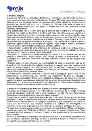 O nosso objetivo é a sua Aprovação

3. Áreas de eficácia
A eficácia da Administração Estratégica de Recursos Humanos não está garantida, mesmo que
se cumpram criteriosamente todas as funções das Áreas de Eficiência: estaria apenas atuando
orientada por uma estratégia passiva ou, quando muito, reativa, atendendo tecnicamente as
demandas do Sistema de Poder ou do Sistema de Trabalho. Não seria surpresa se a
organização fosse atingida por uma greve, ou tivesse seu turn over acelerado, mesmo
praticando bons salários.
Essa conceituação visa a deixar claro que o domínio das técnicas e a consecução de
resultados nas Áreas de Eficiência é fundamental, mas não basta para que atinjamos a
Eficácia. Ser eficiente é dominar as técnicas e saber aplicá-las, mas ser eficaz significa saber
onde aplicá-las prioritariamente, quais as funções que merecem uma ação eficiente e que
contribuirão para os resultados planejados e vinculados à Estratégia Organizacional. A Eficácia
da Administração de Recursos Humanos é essencial, pois demonstra a integração entre a
Estratégia Organizacional e a Estratégia de Negócios. Para atingir a Eficácia, precisamos
conhecer os 4Cs: Compromisso, Competência, Custos e Conflito.
• Compromisso: compreende uma integração de interesses e objetivos mútuos entre a
organização e seus empregados, visando a criar e a manter um clima de lealdade, confiança,
auto valorização, dignidade, envolvimento e identidade.
• Competência: compreende o desenvolvimento da eficiência e da eficácia, não só para
melhorar o desempenho organizacional, mas também o senso de competência, a auto
valorização e o bem-estar econômico de cada indivíduo, através do seu próprio valor
profissional.
• Custos: cada vez mais relevantes na administração de recursos humanos, não só em
decorrência do crescimento dos salários, benefícios e serviços que são modernamente
oferecidos aos empregados, mas, principalmente, pelas necessidades competitivas de investir
na formação e desenvolvimento de quadros especializados para enfrentar a concorrência e a
complexidade crescente no ambiente externo.
• Conflito: ganha relevância crescente à medida das organizações, gerado não só pelo
fortalecimento do sindicalismo, mas também pelo crescimento do grau de instrução e
politização dos empregados. Por outro lado, a própria competitividade do mundo moderno gera
conflitos, às vezes potencializados pelas próprias demandas da organização, desafiando seus
profissionais a buscarem atingir objetivos mais pretensiosos. Esses conflitos jamais serão
debelados, mas precisarão ser administrados eficazmente.

4. Administração Estratégica de Recursos Humanos numa abordagem sinérgica
Analisados os principais elementos da Administração Estratégica de Recursos Humanos,
dentro da abordagem sinérgica, vale a pena ressaltar a questão: Por que Administração
Estratégica de Recursos Humanos numa abordagem sinérgica?
Porque leva em conta a fundamental interação com o Ambiente Externo e suas variáveis
ambientais. Porque, a partir de uma análise das variáveis ambientais (na realidade, fontes de
oportunidades e riscos) elabora a Estratégia Organizacional que compatibiliza os processos
necessários de mudanças nos Recursos Humanos, nos Sistemas de Informações e de
Trabalho e na Estrutura Organizacional com a Cultura e o modelo de Gestão da Empresa.
Por outro lado, as variáveis ambientais e as variáveis internas (Cultura e Modelo de Gestão e
também nas Áreas de Eficiência e Eficácia) não agem ou reagem isoladamente. Todas
interagem de forma sinérgica o que torna o efeito de sua ação ou reação significativamente
mais complexo.
Por isso, a Administração Estratégica de Recursos Humanos é fundamental, considerandose
que os Recursos Humanos são hoje no Brasil o diferencial decisivo e definitivo entre um
desempenho organizacional medíocre e o excelente.
 
