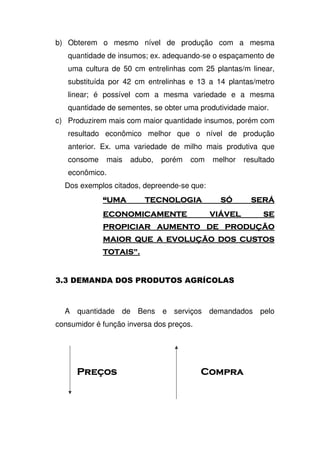 b) Obterem o mesmo nível de produção com a mesma
quantidade de insumos; ex. adequando-se o espaçamento de
uma cultura de 50 cm entrelinhas com 25 plantas/m linear,
substituída por 42 cm entrelinhas e 13 a 14 plantas/metro
linear; é possível com a mesma variedade e a mesma
quantidade de sementes, se obter uma produtividade maior.
c) Produzirem mais com maior quantidade insumos, porém com
resultado econômico melhor que o nível de produção
anterior. Ex. uma variedade de milho mais produtiva que
consome mais adubo, porém com melhor resultado
econômico.
Dos exemplos citados, depreende-se que:
$ !" #$ # %!" #$ # %!" #$ # %!" #$ # %
" & "%& #" & "%& #" & "%& #" & "%& #
" " ' ' ( )" " ' ' ( )" " ' ' ( )" " ' ' ( )
" * & (" * & (" * & (" * & ( )))) ' # # #' # # #' # # #' # # #
"#+ ,"#+ ,"#+ ,"#+ ,
< < 4 D 2
A quantidade de Bens e serviços demandados pelo
consumidor é função inversa dos preços.
 