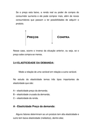 Se o preço esta baixo, a renda real ou poder de compra do
consumidor aumenta e ele pode comprar mais, além de novos
consumidores que passam a ter possibilidades de adquirir o
produto.
Nesse caso, ocorre o inverso da situação anterior, ou seja, se o
preço sobe compra-se menos.
3.4 ELASTICIDADE DA DEMANDA:
Mede a relação de uma variável em relação a outra variável.
No estudo da elasticidade temos três tipos importantes de
elasticidade que são:
A – elasticidade preço da demanda;
B – elasticidade cruzada da demanda;
C – elasticidade da renda.
A - Elasticidade Preço da demanda:
Alguns fatores determinam se um produto tem alta elasticidade e
outro tem baixa elasticidade (inelástico), dentre eles:
 