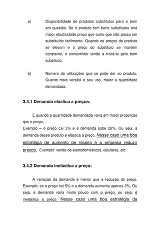 a) Disponibilidade de produtos substitutos para o bem
em questão. Se o produto tem bons substitutos terá
maior elasticidade preço que outro que não possa ser
substituído facilmente. Quando os preços do produto
se elevam e o preço do substituto se mantém
constante, o consumidor tende a trocá-lo pelo bem
substituto.
b) Número de utilizações que se pode dar ao produto.
Quanto mais versátil o seu uso, maior a quantidade
demandada.
3.4.1 Demanda elástica a preços:
É quando a quantidade demandada varia em maior proporção
que o preço.
Exemplo – o preço cai 5% e a demanda sobe 20%. Ou seja, a
demanda desse produto é elástica a preço. Nesse caso uma boa
estratégia de aumento de receita é a empresa reduzir
preços. Exemplo: venda de eletrodomésticos, celulares, etc.
3.4.2 Demanda inelástica a preço:
A variação da demanda é menor que a redução do preço.
Exemplo: se o preço cai 5% e a demanda aumenta apenas 2%. Ou
seja, a demanda varia muito pouco com o preço, ou seja, é
inelástica a preço. Nesse caso uma boa estratégia da
 