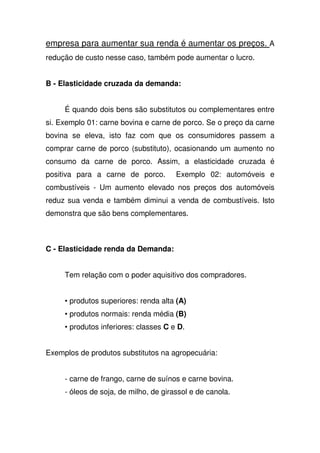 empresa para aumentar sua renda é aumentar os preços. A
redução de custo nesse caso, também pode aumentar o lucro.
B - Elasticidade cruzada da demanda:
É quando dois bens são substitutos ou complementares entre
si. Exemplo 01: carne bovina e carne de porco. Se o preço da carne
bovina se eleva, isto faz com que os consumidores passem a
comprar carne de porco (substituto), ocasionando um aumento no
consumo da carne de porco. Assim, a elasticidade cruzada é
positiva para a carne de porco. Exemplo 02: automóveis e
combustíveis - Um aumento elevado nos preços dos automóveis
reduz sua venda e também diminui a venda de combustíveis. Isto
demonstra que são bens complementares.
C - Elasticidade renda da Demanda:
Tem relação com o poder aquisitivo dos compradores.
• produtos superiores: renda alta (A)
• produtos normais: renda média (B)
• produtos inferiores: classes C e D.
Exemplos de produtos substitutos na agropecuária:
- carne de frango, carne de suínos e carne bovina.
- óleos de soja, de milho, de girassol e de canola.
 