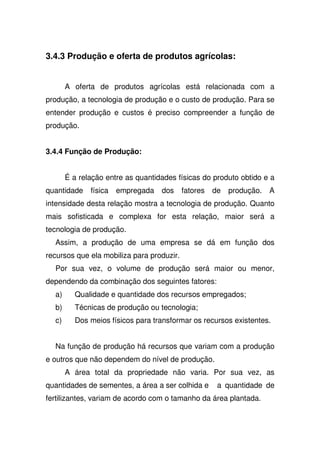 3.4.3 Produção e oferta de produtos agrícolas:
A oferta de produtos agrícolas está relacionada com a
produção, a tecnologia de produção e o custo de produção. Para se
entender produção e custos é preciso compreender a função de
produção.
3.4.4 Função de Produção:
É a relação entre as quantidades físicas do produto obtido e a
quantidade física empregada dos fatores de produção. A
intensidade desta relação mostra a tecnologia de produção. Quanto
mais sofisticada e complexa for esta relação, maior será a
tecnologia de produção.
Assim, a produção de uma empresa se dá em função dos
recursos que ela mobiliza para produzir.
Por sua vez, o volume de produção será maior ou menor,
dependendo da combinação dos seguintes fatores:
a) Qualidade e quantidade dos recursos empregados;
b) Técnicas de produção ou tecnologia;
c) Dos meios físicos para transformar os recursos existentes.
Na função de produção há recursos que variam com a produção
e outros que não dependem do nível de produção.
A área total da propriedade não varia. Por sua vez, as
quantidades de sementes, a área a ser colhida e a quantidade de
fertilizantes, variam de acordo com o tamanho da área plantada.
 