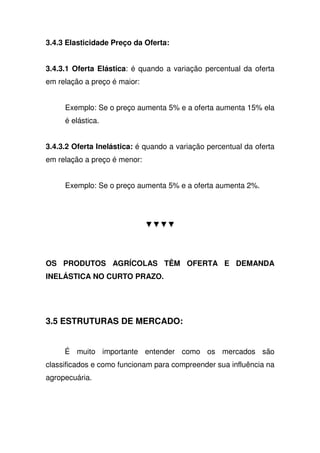 3.4.3 Elasticidade Preço da Oferta:
3.4.3.1 Oferta Elástica: é quando a variação percentual da oferta
em relação a preço é maior:
Exemplo: Se o preço aumenta 5% e a oferta aumenta 15% ela
é elástica.
3.4.3.2 Oferta Inelástica: é quando a variação percentual da oferta
em relação a preço é menor:
Exemplo: Se o preço aumenta 5% e a oferta aumenta 2%.
OS PRODUTOS AGRÍCOLAS TÊM OFERTA E DEMANDA
INELÁSTICA NO CURTO PRAZO.
3.5 ESTRUTURAS DE MERCADO:
É muito importante entender como os mercados são
classificados e como funcionam para compreender sua influência na
agropecuária.
 