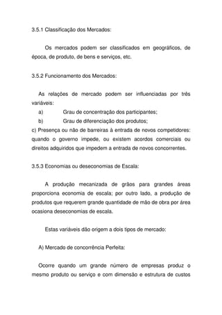 3.5.1 Classificação dos Mercados:
Os mercados podem ser classificados em geográficos, de
época, de produto, de bens e serviços, etc.
3.5.2 Funcionamento dos Mercados:
As relações de mercado podem ser influenciadas por três
variáveis:
a) Grau de concentração dos participantes;
b) Grau de diferenciação dos produtos;
c) Presença ou não de barreiras à entrada de novos competidores:
quando o governo impede, ou existem acordos comerciais ou
direitos adquiridos que impedem a entrada de novos concorrentes.
3.5.3 Economias ou deseconomias de Escala:
A produção mecanizada de grãos para grandes áreas
proporciona economia de escala; por outro lado, a produção de
produtos que requerem grande quantidade de mão de obra por área
ocasiona deseconomias de escala.
Estas variáveis dão origem a dois tipos de mercado:
A) Mercado de concorrência Perfeita:
Ocorre quando um grande número de empresas produz o
mesmo produto ou serviço e com dimensão e estrutura de custos
 