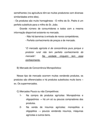 semelhantes (na agricultura têm-se muitos produtores com diversas
similaridades entre eles).
- Os produtos são muito homogêneos - O milho do Sr. Pedro é um
perfeito substituto para o milho do Sr. João.
Grande número de consumidores e todos com a mesma
informação disponível existente no mercado.
- Não há barreiras à entrada de novos competidores.
- Perfeito conhecimento de preços e de mercado.
“O mercado agrícola é de concorrência pura porque o
produtor rural não tem perfeito conhecimento do
mercado”. Na verdade ninguém tem esse
conhecimento.
B) Mercado de Concorrência Monopolística:
Nesse tipo de mercado ocorrem muitos vendendo produtos, os
produtos são diferenciados e há produtos substitutos muito bons –
ex. Os supermercados.
C) Mercados Pouco ou não Competitivos:
1- Na compra de produtos agrícolas: Monopsônios e
oligopsônios há um só ou poucos compradores dos
produtos.
2- Na venda de insumos agrícolas: monopólios e
oligopólios poucos vendendo insumos, máquinas
agrícolas e outros bens.
 