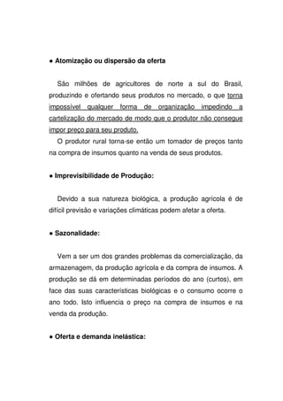 Atomização ou dispersão da oferta
São milhões de agricultores de norte a sul do Brasil,
produzindo e ofertando seus produtos no mercado, o que torna
impossível qualquer forma de organização impedindo a
cartelização do mercado de modo que o produtor não consegue
impor preço para seu produto.
O produtor rural torna-se então um tomador de preços tanto
na compra de insumos quanto na venda de seus produtos.
Imprevisibilidade de Produção:
Devido a sua natureza biológica, a produção agrícola é de
difícil previsão e variações climáticas podem afetar a oferta.
Sazonalidade:
Vem a ser um dos grandes problemas da comercialização, da
armazenagem, da produção agrícola e da compra de insumos. A
produção se dá em determinadas períodos do ano (curtos), em
face das suas características biológicas e o consumo ocorre o
ano todo. Isto influencia o preço na compra de insumos e na
venda da produção.
Oferta e demanda inelástica:
 