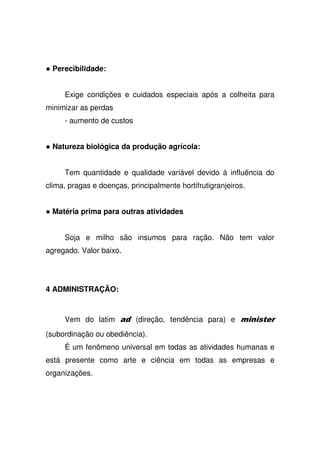 Perecibilidade:
Exige condições e cuidados especiais após a colheita para
minimizar as perdas
- aumento de custos
Natureza biológica da produção agrícola:
Tem quantidade e qualidade variável devido à influência do
clima, pragas e doenças, principalmente hortifrutigranjeiros.
Matéria prima para outras atividades
Soja e milho são insumos para ração. Não tem valor
agregado. Valor baixo.
4 ADMINISTRAÇÃO:
Vem do latim (direção, tendência para) e ,
(subordinação ou obediência).
É um fenômeno universal em todas as atividades humanas e
está presente como arte e ciência em todas as empresas e
organizações.
 