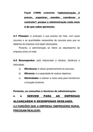 1 H " > IJI; ' , # $ *% 9
, , - K - - ' , ,
' " 3- +!, *%
9 +!, &, , , '
L 4" ,M # é antecipar o que precisa ser feito, com quais
recursos e as quantidades necessárias de recursos para que os
objetivos da empresa rural sejam alcançados.
Portanto, a administração se refere ao desempenho da
empresa como um todo.
L , , , 6 # está relacionado a eficácia, eficiência e
efetividade.
a) 7' = ' # é utilizar produtivamente os recursos;
b) 7'(' # é a capacidade de realizar objetivos;
c) 7, ,# é realizar a coisa certa para transformar
a situação existente.
4 - ' ', , 9' ' , *% #
@ @ 4 4
4 ? N
4.3 FUNÇÕES QUE A EMPRESA/ EMPRESÁRIO RURAL
PRECISAM REALIZAR:
 