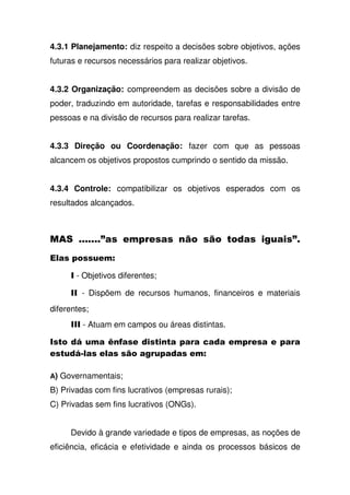 4.3.1 Planejamento: diz respeito a decisões sobre objetivos, ações
futuras e recursos necessários para realizar objetivos.
4.3.2 Organização: compreendem as decisões sobre a divisão de
poder, traduzindo em autoridade, tarefas e responsabilidades entre
pessoas e na divisão de recursos para realizar tarefas.
4.3.3 Direção ou Coordenação: fazer com que as pessoas
alcancem os objetivos propostos cumprindo o sentido da missão.
4.3.4 Controle: compatibilizar os objetivos esperados com os
resultados alcançados.
3 , , % % ! 3
" !, #
- Objetivos diferentes;
- Dispõem de recursos humanos, financeiros e materiais
diferentes;
- Atuam em campos ou áreas distintas.
( ! = 7 , ' , , ,
, ! (5" ," % ! , #
A) Governamentais;
B) Privadas com fins lucrativos (empresas rurais);
C) Privadas sem fins lucrativos (ONGs).
Devido à grande variedade e tipos de empresas, as noções de
eficiência, eficácia e efetividade e ainda os processos básicos de
 