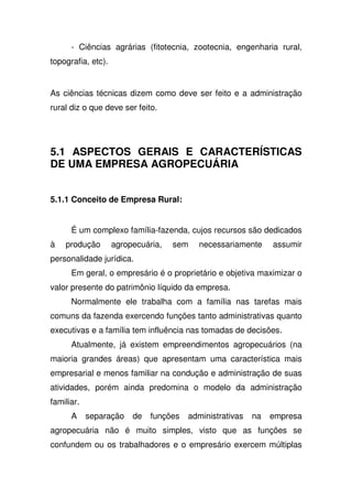 - Ciências agrárias (fitotecnia, zootecnia, engenharia rural,
topografia, etc).
As ciências técnicas dizem como deve ser feito e a administração
rural diz o que deve ser feito.
5.1 ASPECTOS GERAIS E CARACTERÍSTICAS
DE UMA EMPRESA AGROPECUÁRIA
5.1.1 Conceito de Empresa Rural:
É um complexo família-fazenda, cujos recursos são dedicados
à produção agropecuária, sem necessariamente assumir
personalidade jurídica.
Em geral, o empresário é o proprietário e objetiva maximizar o
valor presente do patrimônio líquido da empresa.
Normalmente ele trabalha com a família nas tarefas mais
comuns da fazenda exercendo funções tanto administrativas quanto
executivas e a família tem influência nas tomadas de decisões.
Atualmente, já existem empreendimentos agropecuários (na
maioria grandes áreas) que apresentam uma característica mais
empresarial e menos familiar na condução e administração de suas
atividades, porém ainda predomina o modelo da administração
familiar.
A separação de funções administrativas na empresa
agropecuária não é muito simples, visto que as funções se
confundem ou os trabalhadores e o empresário exercem múltiplas
 