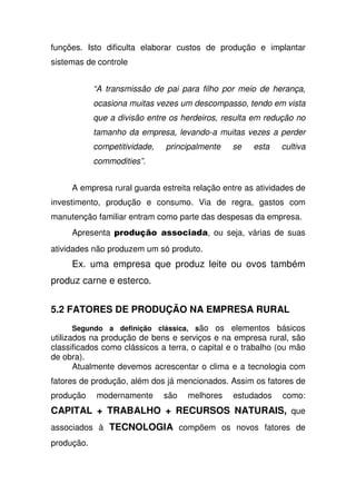 funções. Isto dificulta elaborar custos de produção e implantar
sistemas de controle
“A transmissão de pai para filho por meio de herança,
ocasiona muitas vezes um descompasso, tendo em vista
que a divisão entre os herdeiros, resulta em redução no
tamanho da empresa, levando-a muitas vezes a perder
competitividade, principalmente se esta cultiva
commodities”.
A empresa rural guarda estreita relação entre as atividades de
investimento, produção e consumo. Via de regra, gastos com
manutenção familiar entram como parte das despesas da empresa.
Apresenta !*% ' , ou seja, várias de suas
atividades não produzem um só produto.
Ex. uma empresa que produz leite ou ovos também
produz carne e esterco.
5.2 FATORES DE PRODUÇÃO NA EMPRESA RURAL
Segundo a definição clássica, são os elementos básicos
utilizados na produção de bens e serviços e na empresa rural, são
classificados como clássicos a terra, o capital e o trabalho (ou mão
de obra).
Atualmente devemos acrescentar o clima e a tecnologia com
fatores de produção, além dos já mencionados. Assim os fatores de
produção modernamente são melhores estudados como:
CAPITAL + TRABALHO + RECURSOS NATURAIS, que
associados à TECNOLOGIA compõem os novos fatores de
produção.
 