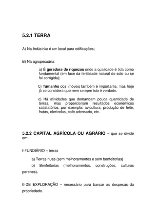 5.2.1 TERRA
A) Na Indústria: é um local para edificações;
B) Na agropecuária:
a) É geradora de riquezas onde a qualidade é tida como
fundamental (em face da fertilidade natural do solo ou se
foi corrigida);
b) Tamanho dos imóveis também é importante, mas hoje
já se considera que nem sempre isto é verdade.
c) Há atividades que demandam pouca quantidade de
terras, mas proporcionam resultados econômicos
satisfatórios, por exemplo: avicultura, produção de leite,
frutas, olerícolas, café adensado, etc.
5.2.2 CAPITAL AGRÍCOLA OU AGRÁRIO – que se divide
em:
I-FUNDIÁRIO – terras
a) Terras nuas (sem melhoramentos e sem benfeitorias)
b) Benfeitorias (melhoramentos, construções, culturas
perenes).
II-DE EXPLORAÇÃO – necessário para bancar as despesas da
propriedade.
 