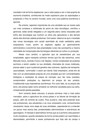resultado é de tal forma espetacular, que o setor passa a ser o mais pujante da
economia brasileira; contribuindo de modo expressivo para as exportações e
projetando o País no cenário mundial, como uma nova potência econômica e
agrícola.
No entanto, aspectos importantes de uma atividade que se revela cada
vez mais complexa e sofisticada do ponto de vista tecnológico, científico e
gerencial, estão sendo relegados a um segundo plano; talvez ofuscados pelo
brilho das tecnologias que enchem os olhos dos agricultores e dos demais
atores das diversas cadeias produtivas. Com pesar, observa-se que o resultado
das novas tecnologias vem sendo assimilado de modo satisfatório pelos
empresários rurais, porém os aspectos ligados ao gerenciamento
administrativo e econômico das propriedades rurais não acompanha a mesma
velocidade da incorporação das tecnologias referentes ao cultivo e a produção.
Nesse novo cenário, o agricultor que se caracterizava por sua
simplicidade, agora necessita conhecer termos que lhe são estranhos, como
Mercado futuro, contrato Futuro e de Opções, nomes complicados de produtos
químicos a serem usados na sua atividade, chamados de novas moléculas,
precisa saber o que é potencial genético das cultivares, logística de transporte,
sazonalidade, “commodity” e assim por diante. Este empresário, ainda tem de
lidar com as adversidades próprias de uma atividade que tem vulnerabilidades
biológicas e oscilações de preços de mercado, que não raras ocasiões;
comprometem produções ou deprimem os preços do seu produto,
inviabilizando suas expectativas econômicas. Por outro lado, se os preços são
bons, ele precisa saber como amealhar os melhores resultados para sua safra,
compensando perdas passadas.
Num contexto desta natureza, é preciso conhecer mais e mais sobre
mercados, sobre a agricultura de outros países e os fatores de formação de
preços, além de controle de custos. Para auxiliá-lo, esta obra pretende levar
aos profissionais, aos estudantes e ao novo empresário rural, conhecimentos
necessários nessa nova etapa de suas atividades, capacitando-os a entender
um pouco mais acerca das complexidades administrativas e econômicas do
agronegócio. A intenção é desmistificar termos que se à primeira vista parecem
muito complexos; quando estudados da forma correta podem ser assimilados e
desvendados, permitindo a esses profissionais que hoje são do campo e
 