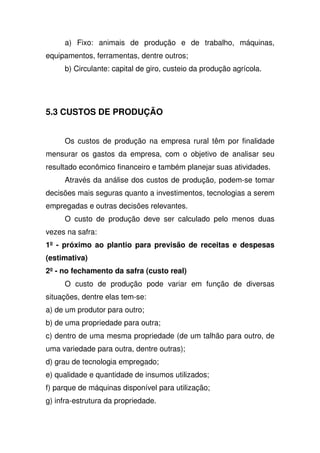 a) Fixo: animais de produção e de trabalho, máquinas,
equipamentos, ferramentas, dentre outros;
b) Circulante: capital de giro, custeio da produção agrícola.
5.3 CUSTOS DE PRODUÇÃO
Os custos de produção na empresa rural têm por finalidade
mensurar os gastos da empresa, com o objetivo de analisar seu
resultado econômico financeiro e também planejar suas atividades.
Através da análise dos custos de produção, podem-se tomar
decisões mais seguras quanto a investimentos, tecnologias a serem
empregadas e outras decisões relevantes.
O custo de produção deve ser calculado pelo menos duas
vezes na safra:
1º - próximo ao plantio para previsão de receitas e despesas
(estimativa)
2º- no fechamento da safra (custo real)
O custo de produção pode variar em função de diversas
situações, dentre elas tem-se:
a) de um produtor para outro;
b) de uma propriedade para outra;
c) dentro de uma mesma propriedade (de um talhão para outro, de
uma variedade para outra, dentre outras);
d) grau de tecnologia empregado;
e) qualidade e quantidade de insumos utilizados;
f) parque de máquinas disponível para utilização;
g) infra-estrutura da propriedade.
 