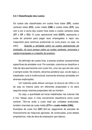 5.3.1 Classificação dos custos
Os custos são classificados em custos fixos totais (CF), custos
variáveis totais (CV), custo médio (CM) e custos totais (CT), que
vem a ser a soma dos custos fixos totais e custos variáveis totais
(CT = CF + CV). O custo operacional total (COT), representa o
custo do produtor para pagar seus empregados e repor seu
maquinário para continuar produzindo no curto prazo, ou seja, na
safra. Quando a atividade cobrir os custos operacionais de
produção, há lucro porque cobre os custos variáveis, remunera o
capital empregado e o trabalho do produtor.
Na definição de custos fixos, é preciso analisar características
específicas da atividade rural. Por exemplo, costuma-se classificar a
mão de obra permanente com custo fixo, uma vez que ela não varia
e sempre existe. No entanto, devemos ponderar que, via de regra, o
trabalhador rural é multifuncional, exercendo diversas atividades em
diversas explorações.
Um tratorista pode efetuar serviços na lavoura de milho e na
de soja na mesma safra em diferentes proporções e na safra
seguinte essas mesmas proporções não se mantém.
Ou seja, a quantidade de horas trabalhadas nas culturas não
é fixa. Nesse caso, é mais conveniente classificá-la como custo
variável. Têm-se anda o custo total por unidades produzidas,
também chamado de custo médio [CT/n = custo médio (CM)].
Exemplos de custo fixo (CF) têm-se: pagamento de parcelas de
financiamento de máquinas agrícolas, de construções, juros destes
empréstimos, mão de obra do empresário (pro labore).
 