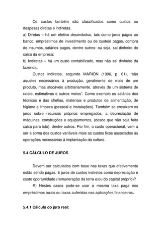 Os custos também são classificados como custos ou
despesas diretas e indiretas.
a) Diretas – há um efetivo desembolso, tais como juros pagos ao
banco, empréstimos de investimento ou de custeio pagos, compra
de insumos, salários pagos, dentre outros; ou seja, sai dinheiro do
caixa da empresa;
b) Indiretas – há um custo contabilizado, mas não sai dinheiro da
fazenda.
Custos indiretos, segundo MARION (1996, p. 61), “são
aqueles necessários à produção, geralmente de mais de um
produto, mas alocáveis arbitrariamente, através de um sistema de
rateio, estimativas e outros meios”. Como exemplo os salários dos
técnicos e das chefias, materiais e produtos de alimentação, de
higiene e limpeza (pessoal e instalações). Também se encaixam os
juros sobre recursos próprios empregados, a depreciação de
máquinas, construções e equipamentos, (desde que não seja feito
caixa para isto), dentre outros. Por fim, o custo operacional, vem a
ser a soma dos custos variáveis mais os custos fixos associados às
operações necessárias à implantação da cultura.
5.4 CÁLCULO DE JUROS
Devem ser calculados com base nas taxas que efetivamente
estão sendo pagas. E juros de custos indiretos como depreciação e
custo oportunidade (remuneração da terra e/ou do capital próprio)?
R) Nestes casos pode-se usar a mesma taxa paga nos
empréstimos rurais ou taxas auferidas nas aplicações financeiras.
5.4.1 Cálculo do juro real:
 