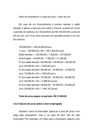 Valor do empréstimo x a taxa de juros = valor do juro
No caso de um financiamento é preciso calcular o saldo
devedor e aplicar a taxa de juros sobre o mesmo, levando em conta
o período de carência. Ex: Empréstimo de R$ 120.000,00 a juros de
6% ao ano, com cinco anos de prazo em parcelas anuais e um ano
de carência.
120.000,00/5 = R$ 24.000,00/ano
1ºano – 120.000,00 x 6% = R$ 7.200,00 (juro)
Saldo devedor = 120.000,00 + 7.200,00 + 127.200,00
Amortização – 24.000,00 + 7.200,00 = 31.200,00
2ºano saldo devedor 120.000,00 – 24.000,00 = 96.000,00
Juro: 96.000,00 x 6% = 5760,00 (juro)
3ºano saldo devedor: 96.000,00 – 24.000,00 = 72.000,00
Juro: 72.000,00 x 6% = 4320,00 (juro)
4ºano saldo devedor: 72.000,00 – 24.000,00 = 48.000,00
Juro: 48.000,00 x 6% = 2.880,00 (juros)
5ºano saldo devedor: 48.000,00 – 24.000,00 = 24.000,00
Juro: 24.000,00 x 6% = 1440, 00 (juros)
Total de juros pagos no período: R$ 21.600,00
5.4.2 Cálculo de juros sobre o bem empregado
Quando o bem foi financiado, aplica-se a taxa de juros a ser
paga pelo empréstimo, mas e no caso do bem não ter sido
financiado? Por exemplo, um trator que o empresário adquiriu com
 